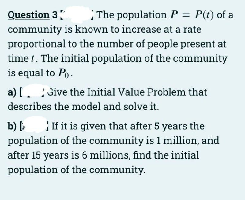 Question 3
community is known to increase at a rate
proportional to the number of people present at
time t. The initial population of the community
is equal to Po.
The population P = P(t) of a
a) [. Give the Initial Value Problem that
describes the model and solve it.
b) If it is given that after 5 years the
population of the community is 1 million, and
after 15 years is 6 millions, find the initial
population of the community.

