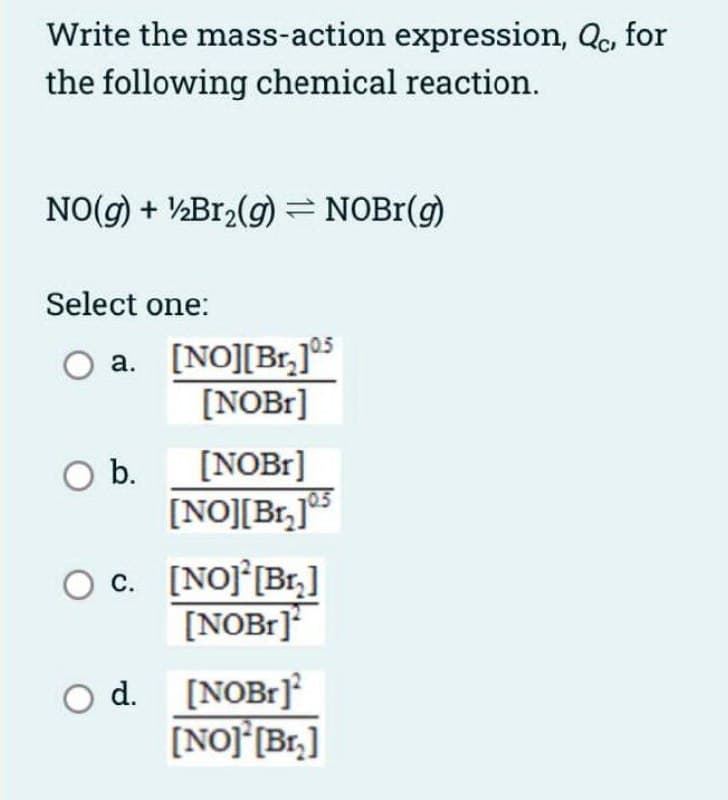 Write the mass-action expression, Qc, for
the following chemical reaction.
NO(g) + ½B12(g) = NOB1(g)
Select one:
O a. [NO][Br,]°5
[NOB1]
[NOBI]
[NO][Br,]
Ob.
O c. [NOJ [Br,]
[NOB1]
d.
[NOB1]
[NO] [Br,]
