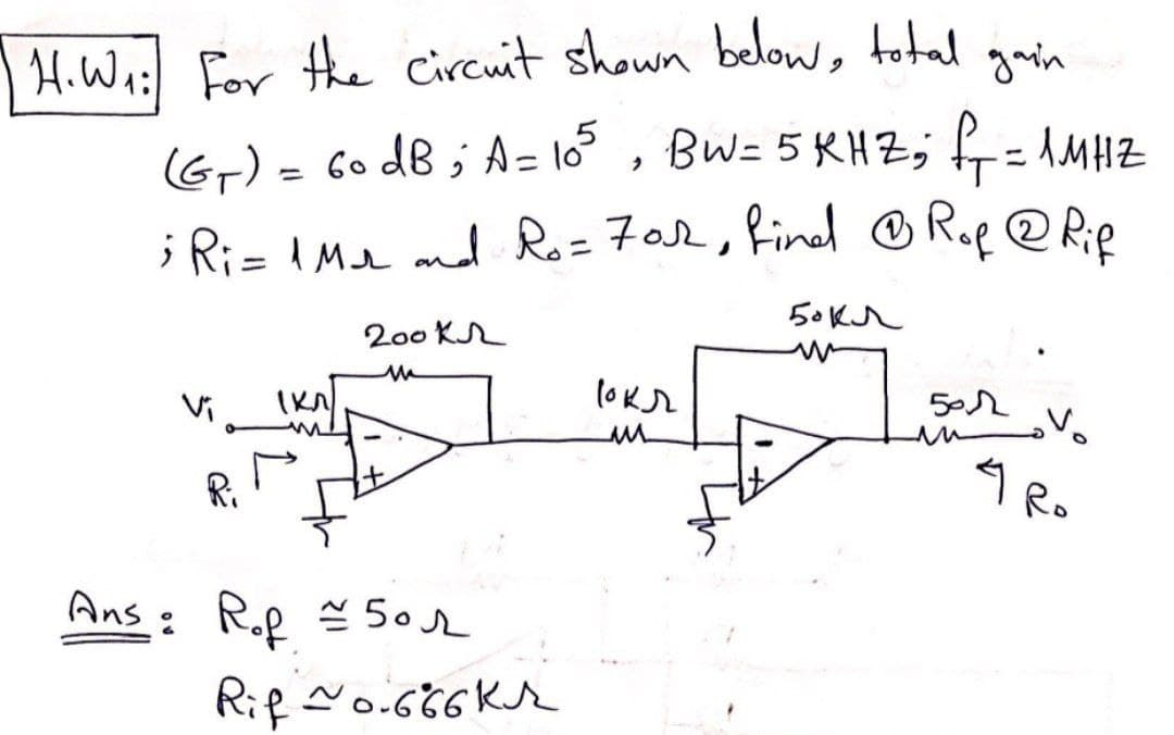 H.W₁: For the circuit shown below, total gain
(G₁) = 60 dB; A = 105, BW= 5KHZ; f₁ = 1MHZ
; Ri= 1Mr and Ro=702, find @ Rof @ Rif
1 кл/
200 kr
M
Ans: R.p = 50
Rof
Rif ~0.666Kr
рокл
u
50 кл
w
501
4
V₂
Ro