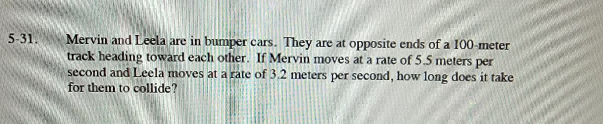 5-31.
Mervin and Leela are in bumper cars. They are at opposite ends of a 100-meter
track heading toward each other. If Mervin moves at a rate of 5.5 meters per
second and Leela moves at a rate of 3.2 meters per second, how long does it take
for them to collide?
