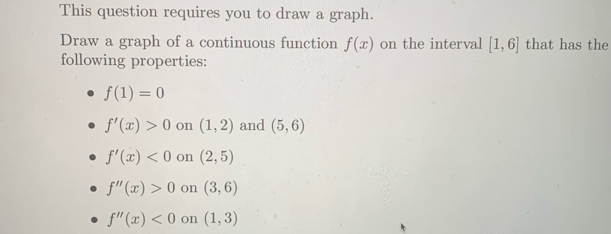 This question requires you to draw a graph.
Draw a graph of a continuous function f(x) on the interval [1, 6] that has the
following properties:
• f(1) = 0
• f'(x) > 0 on (1,2) and (5, 6)
• f'(x) < 0 on (2,5)
• f" (x) > 0 on (3,6)
f" (x) < 0 on (1, 3)
