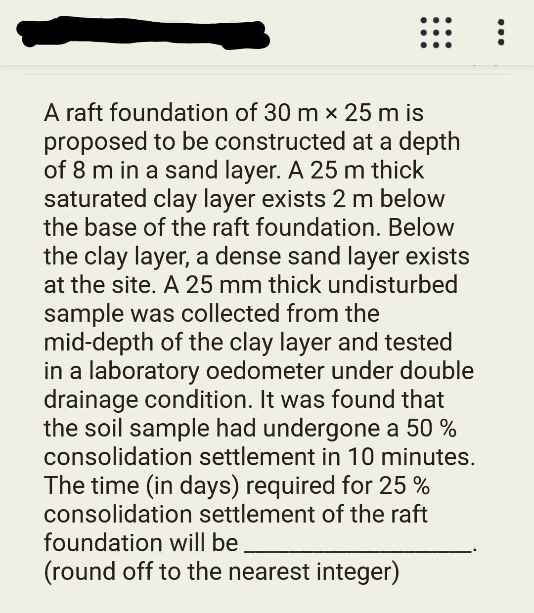 A raft foundation of 30 m x 25 m is
proposed to be constructed at a depth
of 8 m in a sand layer. A 25 m thick
saturated clay layer exists 2 m below
the base of the raft foundation. Below
the clay layer, a dense sand layer exists
at the site. A 25 mm thick undisturbed
sample was collected from the
mid-depth of the clay layer and tested
in a laboratory oedometer under double
drainage condition. It was found that
the soil sample had undergone a 50 %
consolidation settlement in 10 minutes.
The time (in days) required for 25 %
consolidation settlement of the raft
foundation will be
(round off to the nearest integer)
...
