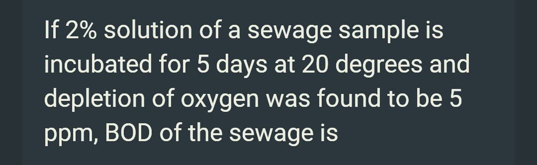 If 2% solution of a sewage sample is
incubated for 5 days at 20 degrees and
depletion of oxygen was found to be 5
ppm, BOD of the sewage is