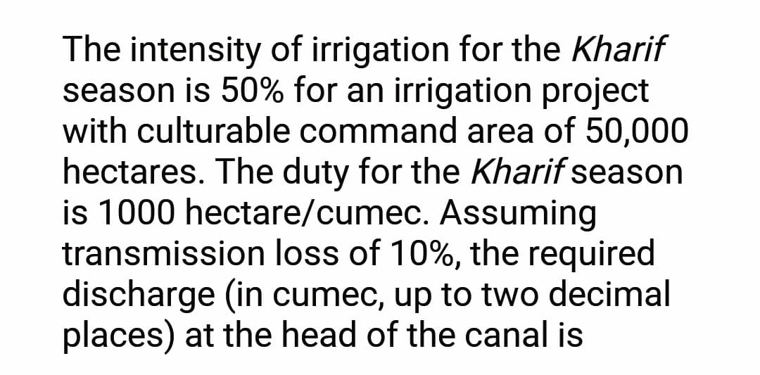 The intensity of irrigation for the Kharif
season is 50% for an irrigation project
with culturable command area of 50,000
hectares. The duty for the Kharif season
is 1000 hectare/cumec. Assuming
transmission loss of 10%, the required
discharge (in cumec, up to two decimal
places) at the head of the canal is