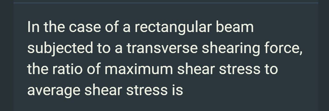 In the case of a
rectangular beam
subjected to a transverse shearing force,
the ratio of maximum shear stress to
average shear stress is