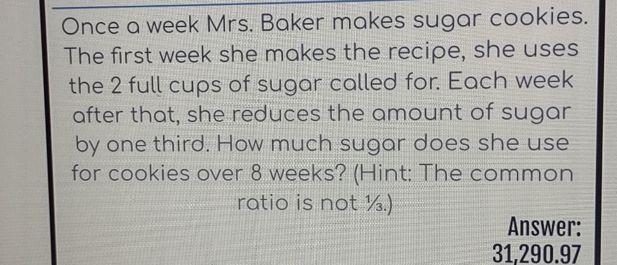Once a week Mrs. Baker makes sugar cookies.
The first week she makes the recipe, she uses
the 2 full cups of sugar called for. Each week
after that, she reduces the amount of sugar
by one third. How much sugar does she use
for cookies over 8 weeks? (Hint: The common
ratio is not .)
Answer:
31,290.97