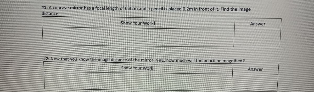 #1: A concave mirror has a focal length of 0.32m and a pencil is placed 0.2m in front of it. Find the image
distance.
Show Your Work!
#2: Now that you know the image distance of the mirror in #1, how much will the pencil be magnified?
Show Your Work!
Answer
Answer