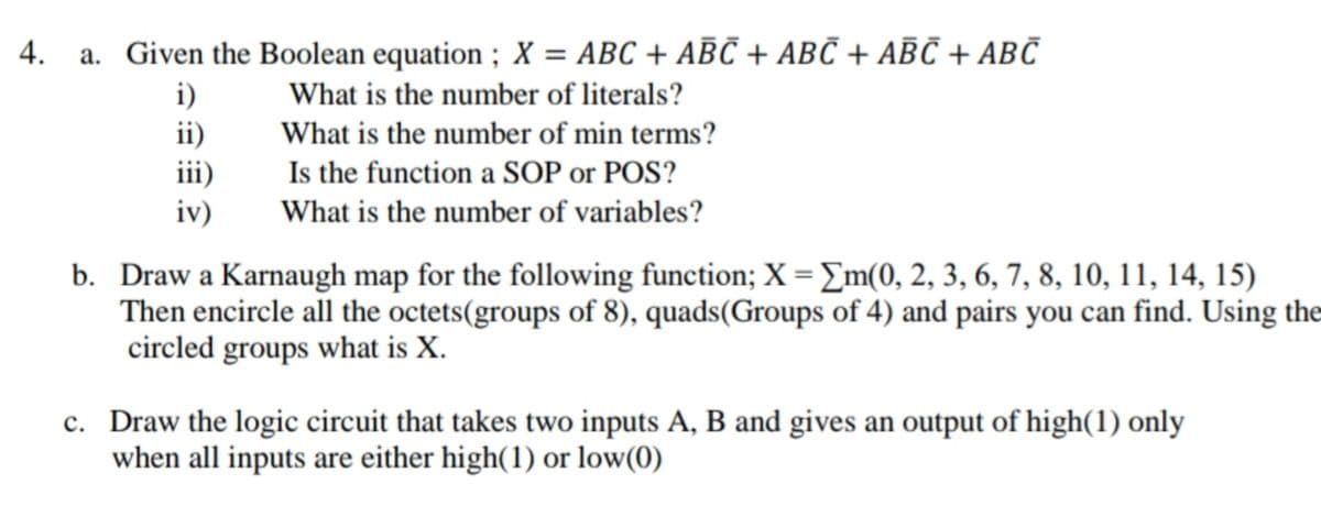 4. a. Given the Boolean equation ; X = ABC + ABČ + ABČ + ABC + ABC
i)
ii)
iii)
iv)
What is the number of literals?
What is the number of min terms?
Is the function a SOP or POS?
What is the number of variables?
b. Draw a Karnaugh map for the following function; X = Em(0, 2, 3, 6, 7, 8, 10, 11, 14, 15)
Then encircle all the octets(groups of 8), quads(Groups of 4) and pairs you can find. Using the
circled groups what is X.
c. Draw the logic circuit that takes two inputs A, B and gives an output of high(1) only
when all inputs are either high(1) or low(0)
