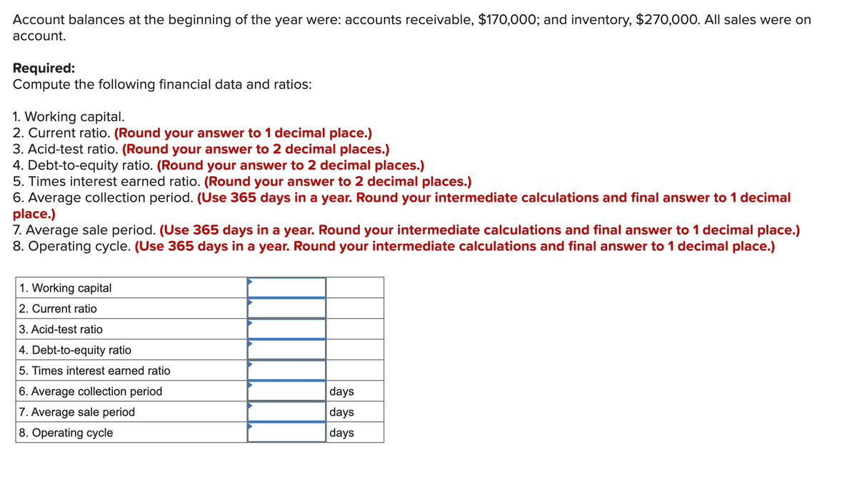 Account balances at the beginning of the year were: accounts receivable, $170,000; and inventory, $270,000. All sales were on
account.
Required:
Compute the following financial data and ratios:
1. Working capital.
2. Current ratio. (Round your answer to 1 decimal place.)
3. Acid-test ratio. (Round your answer to 2 decimal places.)
4. Debt-to-equity ratio. (Round your answer to 2 decimal places.)
5. Times interest earned ratio. (Round your answer to 2 decimal places.)
6. Average collection period. (Use 365 days in a year. Round your intermediate calculations and final answer to 1 decimal
place.)
7. Average sale period. (Use 365 days in a year. Round your intermediate calculations and final answer to 1 decimal place.)
8. Operating cycle. (Use 365 days in a year. Round your intermediate calculations and final answer to 1 decimal place.)
1. Working capital
2. Current ratio
3. Acid-test ratio
4. Debt-to-equity ratio
5. Times interest earned ratio
6. Average collection period
days
7. Average sale period
days
8. Operating cycle
days
