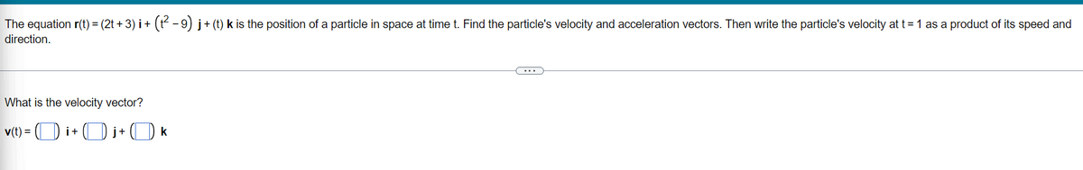 The equation r(t) = (2t + 3) i + (t - 9) j+ (t) k is the position of a particle in space at time t. Find the particle's velocity and acceleration vectors. Then write the particle's velocity at t= 1 as a product of its speed and
direction.
What is the velocity vector?
v(t) =
3D i+ (D j+ ( k
