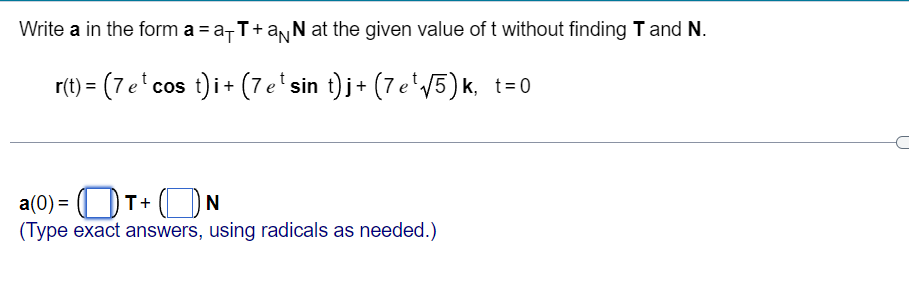Write a in the form a = a-T+anN at the given value of t without finding T and N.
(7e'cos t)i+ (7e sin t) j+ (7 e'V5) k, t=0
a(0) = (| DT+ ( N
(Type exact answers, using radicals as needed.)
