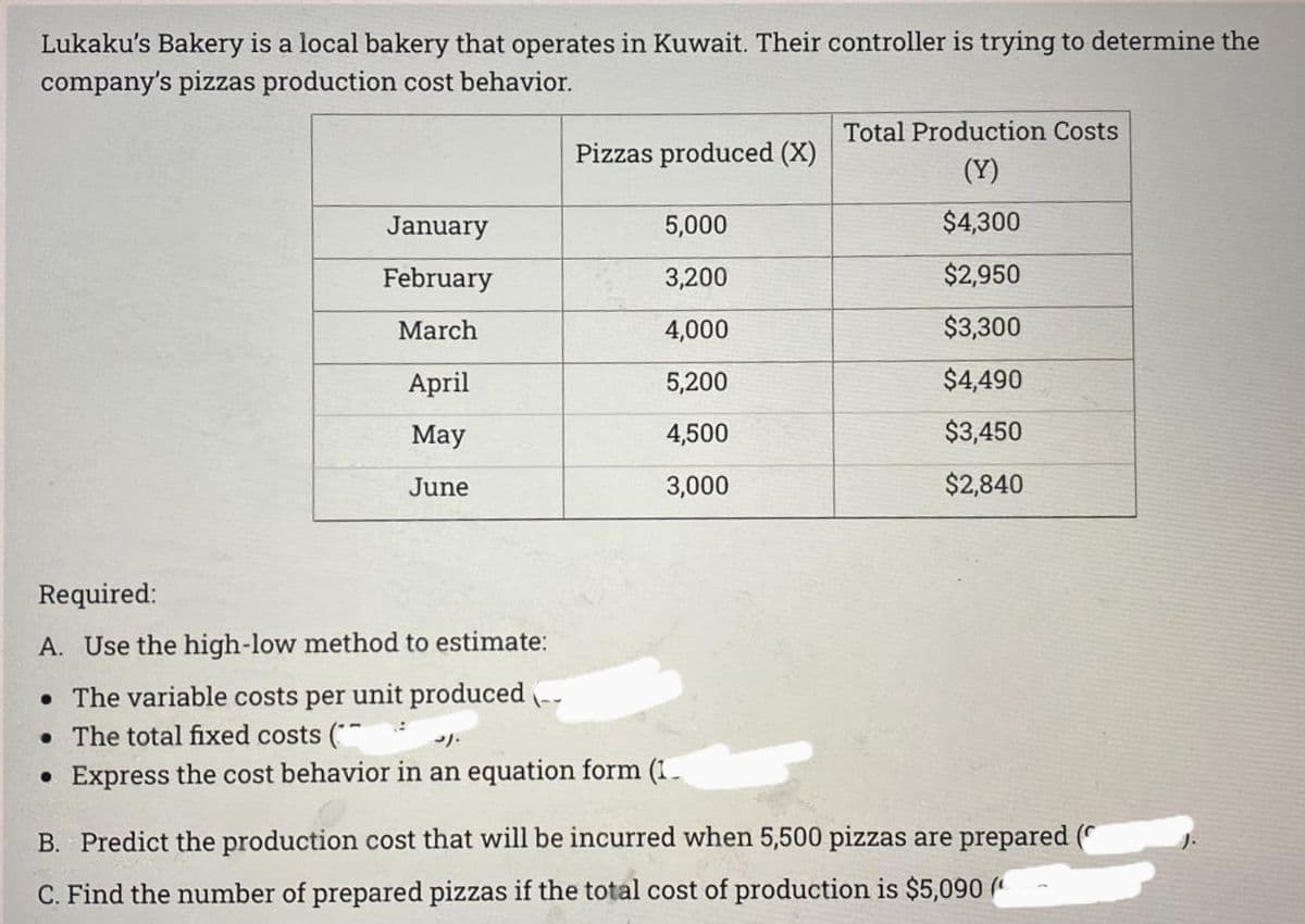 Lukaku's Bakery is a local bakery that operates in Kuwait. Their controller is trying to determine the
company's pizzas production cost behavior.
January
February
March
April
May
June
Required:
A. Use the high-low method to estimate:
• The variable costs per unit produced
• The total fixed costs (
Pizzas produced (X)
5,000
3,200
4,000
5,200
4,500
3,000
3).
• Express the cost behavior in an equation form (1.
Total Production Costs
(Y)
$4,300
$2,950
$3,300
$4,490
$3,450
$2,840
B. Predict the production cost that will be incurred when 5,500 pizzas are prepared (
C. Find the number of prepared pizzas if the total cost of production is $5,090 (