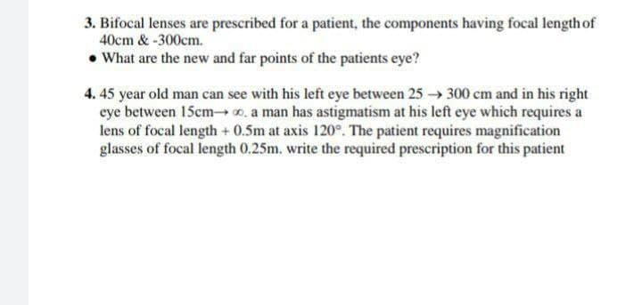 3. Bifocal lenses are prescribed for a patient, the components having focal length of
40cm & -300cm.
• What are the new and far points of the patients eye?
4. 45 year old man can see with his left eye between 25 → 300 cm and in his right
eye between 15cmo, a man has astigmatism at his left eye which requires a
lens of focal length + 0.5m at axis 120°. The patient requires magnification
glasses of focal length 0.25m. write the required prescription for this patient
