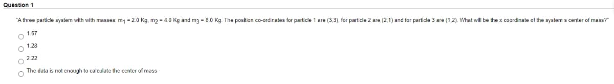 Question 1
"A three particle system with with masses: m1 = 2.0 Kg, m2 = 4.0 Kg and m3 = 8.0 Kg. The position co-ordinates for particle 1 are (3,3), for particle 2 are (2,1) and for particle 3 are (1,2). What will be the x coordinate of the system s center of mass?"
o 1.57
1.28
2.22
The data is not enough to calculate the center of mass
