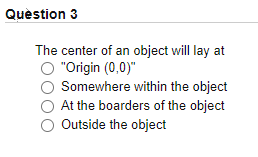 Quèstion 3
The center of an object will lay at
"Origin (0,0)"
Somewhere within the object
At the boarders of the object
Outside the object

