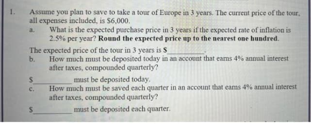 Assume you plan to save to take a tour of Europe in 3 years. The current price of the tour,
all expenses included, is $6,000.
What is the expected purchase price in 3 years if the expected rate of inflation is
2.5% per year? Round the expected price up to the nearest one hundred.
1.
a.
The expected price of the tour in 3 years is S
b.
How much must be deposited today in an account that eams 4% annual interest
after taxes, compounded quarterly?
must be deposited today.
How much must be saved each quarter in an account that eams 4% annual interest
с.
after taxes, compounded quarterly?
must be deposited each quarter.
