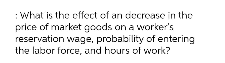 : What is the effect of an decrease in the
price of market goods on a worker's
reservation wage, probability of entering
the labor force, and hours of work?
