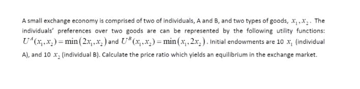 A small exchange economy is comprised of two of individuals, A and B, and two types of goods, x, ,x,. The
individuals' preferences over two goods are can be represented by the following utility functions:
U*(x;,.x; ) = min (2.x,x; ) and U* (x;,x;) = min(x;.2x, ). Initial endowments are 10 x, (individual
A), and 10 x, (individual B). Calculate the price ratio which yields an equilibrium in the exchange market.
