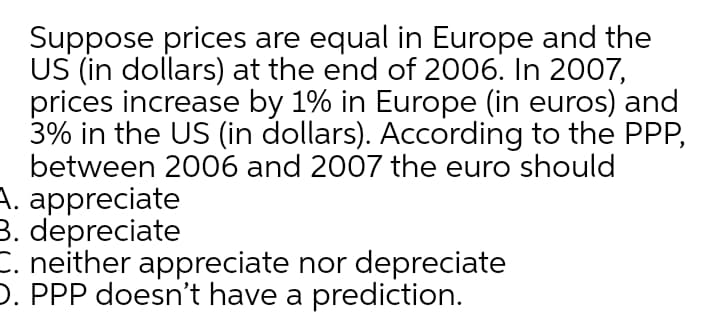 Suppose prices are equal in Europe and the
US (in dollars) at the end of 2006. In 2007,
prices increase by 1% in Europe (in euros) and
3% in the US (in dollars). According to the PPP,
between 2006 and 2007 the euro should
A. appreciate
3. depreciate
C. neither appreciate nor depreciate
D. PPP doesn't have a prediction.
