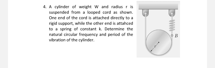 4. A cylinder of weight W and radius r is
suspended from a looped cord as shown.
One end of the cord is attached directly to a
rigid support, while the other end is attahced
to a spring of constant k. Determine the
natural circular frequency and period of the
vibration of the cylinder.
www
B