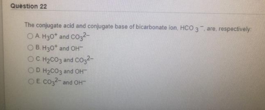 Question 22
The conjugate acid and conjugate base of bicarbonate ion, HCO 3 , are, respectively:
OA H30* and CO032-
OB. H30* and OH
OC H2CO3 and co32-
OD. H2CO3 and OH
OE CO32-and OH

