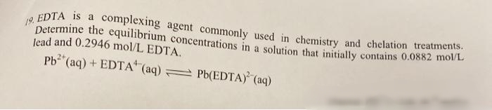 Determine the equilibrium concentrations in a solution that initially contains 0.0882 mol/L
complexing agent commonly used in chemistry and chelation treatments.
19. EDTA is a
lead and 0.2946 mol/L EDTA,
Pb (aq) + EDTA" (aq) Pb(EDTA) (aq)
