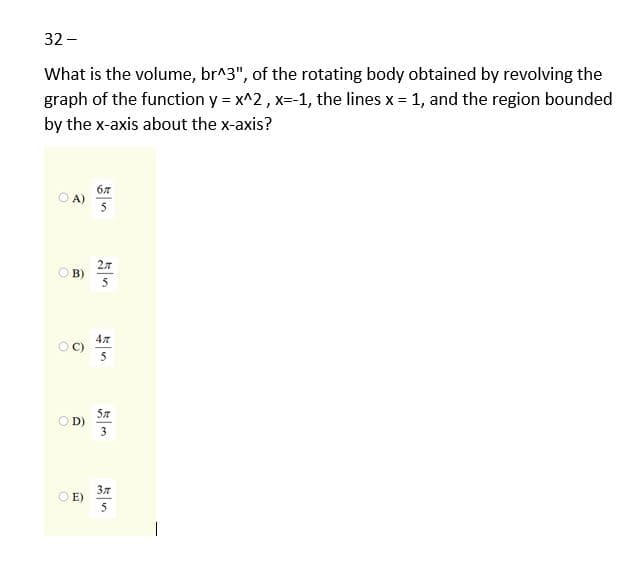 32 -
What is the volume, br^3", of the rotating body obtained by revolving the
graph of the function y = x^2, x- 1, the lines x = 1, and the region bounded
by the x-axis about the x-axis?
67
O A)
5
2л
B)
5
OD)
37
E)
