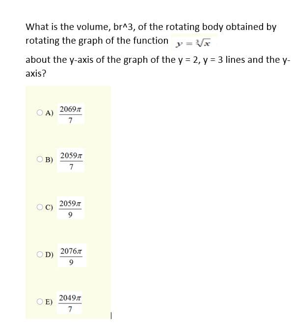 What is the volume, br^3, of the rotating body obtained by
rotating the graph of the function
y 3=
about the y-axis of the graph of the y = 2, y = 3 lines and the y-
axis?
20697
O A)
7
20597
B)
7
2059n
C)
9
20767
O D)
20497
O E)
7
