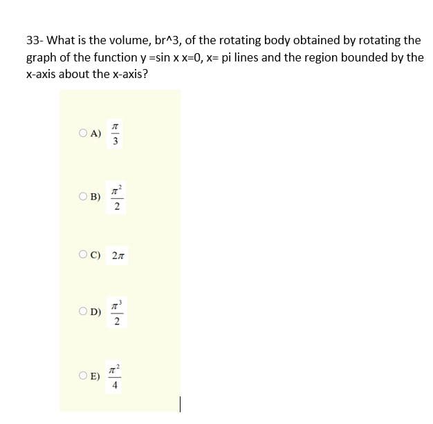 33- What is the volume, br^3, of the rotating body obtained by rotating the
graph of the function y =sin x x=0, x= pi lines and the region bounded by the
x-axis about the x-axis?
O A)
B)
2
OC) 27
O D)
2
E)
