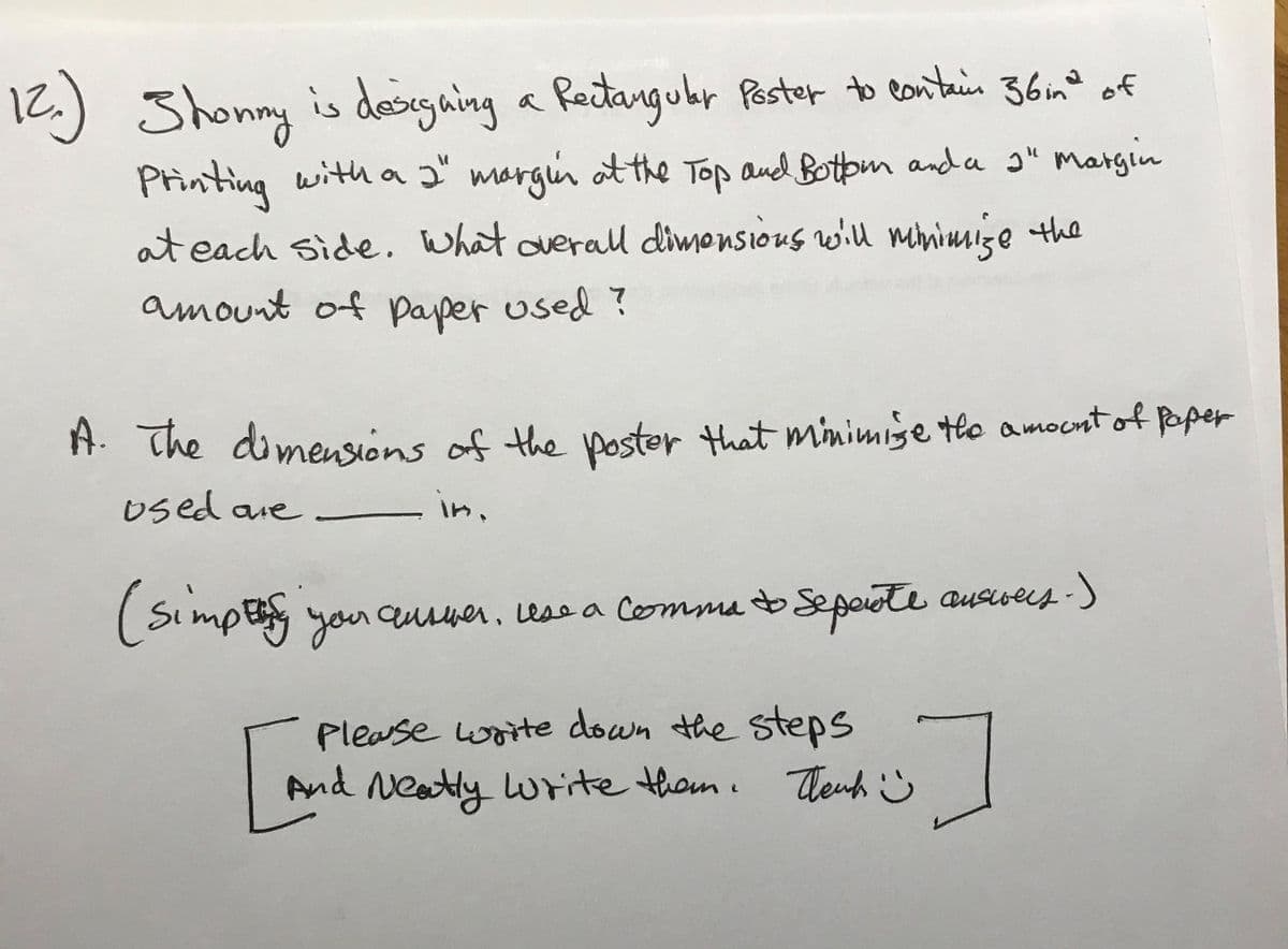 12.) Shonny a Paster to eantain 36mno of
is designing
Reitangubr
36in° of
Printing with a 2" margin ot the Top and Botom anda ɔ" margin
at each side. What overalll dimonsious wiu mmimmize the
amount of paper used ?
A. The dimensions of the Doster that minimise tlo amocnt of pper
Used are
in,
(Simpe you quser, ess a Comma b Sepaote aurvees )
Please woite down the steps
And Neatly write thom. Theuh ☺
