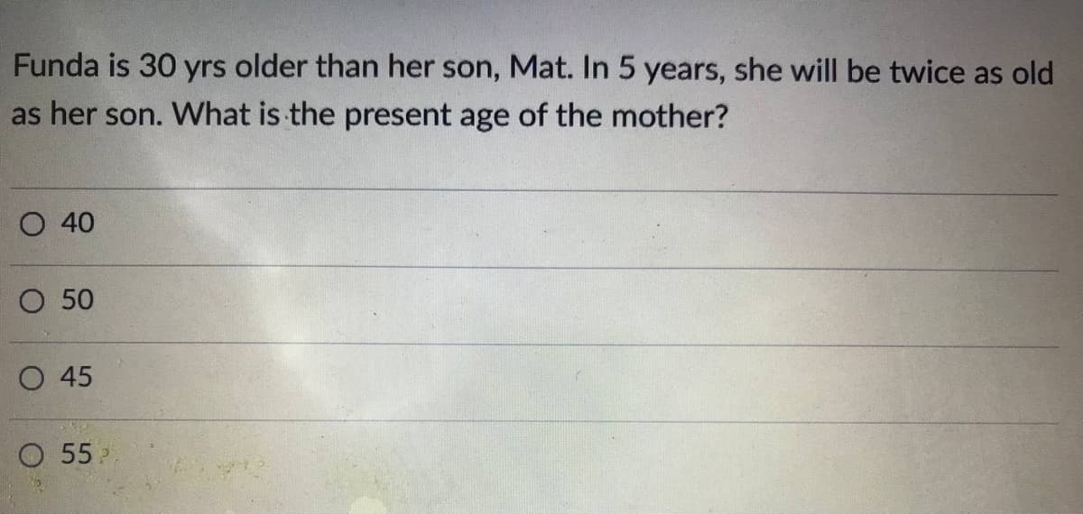 Funda is 30 yrs older than her son, Mat. In 5 years, she will be twice as old
as her son. What is the present age of the mother?
O 40
O 50
O 45
O 55
