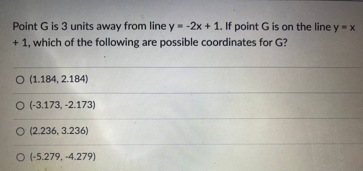 Point G is 3 units away from line y = -2x + 1. If point G is on the line y = x
+ 1, which of the following are possible coordinates for G?
O (1.184, 2.184)
O (-3.173, -2.173)
O (2.236, 3.236)
O (-5.279, -4.279)
