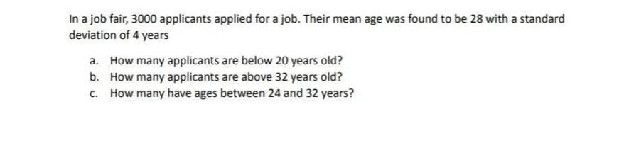 In a job fair, 3000 applicants applied for a job. Their mean age was found to be 28 with a standard
deviation of 4 years
a. How many applicants are below 20 years old?
b. How many applicants are above 32 years old?
c. How many have ages between 24 and 32 years?
