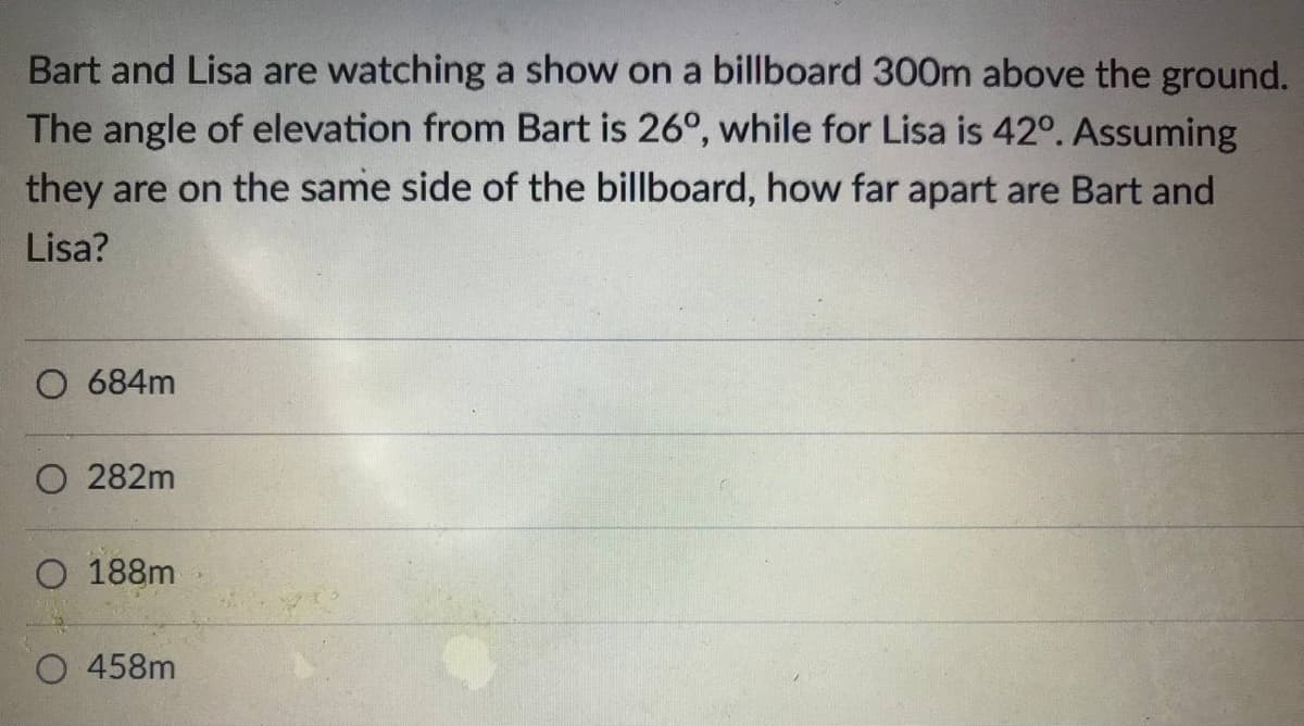 Bart and Lisa are watching a show on a billboard 300m above the ground.
The angle of elevation from Bart is 26°, while for Lisa is 42°. Assuming
they are on the same side of the billboard, how far apart are Bart and
Lisa?
O 684m
O 282m
O 188m
O 458m
