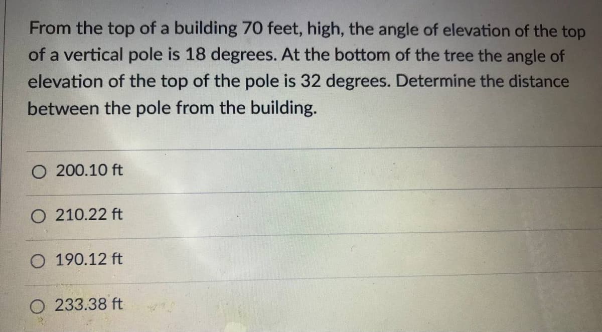 From the top of a building 70 feet, high, the angle of elevation of the top
of a vertical pole is 18 degrees. At the bottom of the tree the angle of
elevation of the top of the pole is 32 degrees. Determine the distance
between the pole from the building.
O 200.10 ft
O 210.22 ft
O 190.12 ft
O 233.38 ft
