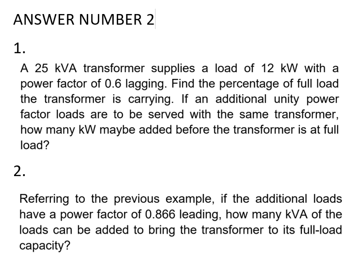 ANSWER NUMBER 2
1.
A 25 KVA transformer supplies a load of 12 kW with a
power factor of 0.6 lagging. Find the percentage of full load
the transformer is carrying. If an additional unity power
factor loads are to be served with the same transformer,
how many kW maybe added before the transformer is at full
load?
2.
Referring to the previous
example,
example, if the additional loads
have a power factor of 0.866 leading, how many kVA of the
loads can be added to bring the transformer to its full-load
capacity?