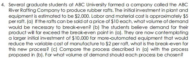 4. Several graduate students at ABC University formed a company called the ABC
River Rafting Company to produce rubber rafts. The initial investment in plant and
equipment is estimated to be $2,000. Labor and material cost is approximately $5
per raft. (a) If the rafts can be sold at a price of $10 each, what volume of demand
would be necessary to break-even? (b) The students believe demand for their
product will far exceed the break-even point in (a). They are now contemplating
a larger initial investment of $10,000 for more-automated equipment that would
reduce the variable cost of manufacture to $2 per raft, what is the break-even for
this new process? (c) Compare the process described in (a) with the process
proposed in (b). For what volume of demand should each process be chosen?