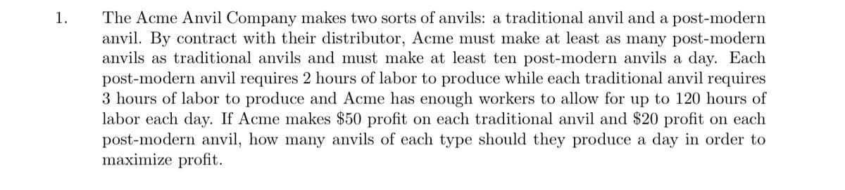 The Acme Anvil Company makes two sorts of anvils: a traditional anvil and a post-modern
anvil. By contract with their distributor, Acme must make at least as many post-modern
anvils as traditional anvils and must make at least ten post-modern anvils a day. Each
post-modern anvil requires 2 hours of labor to produce while each traditional anvil requires
3 hours of labor to produce and Acme has enough workers to allow for up to 120 hours of
labor each day. If Acme makes $50 profit on each traditional anvil and $20 profit on each
post-modern anvil, how many anvils of each type should they produce a day in order to
maximize profit.
1.
