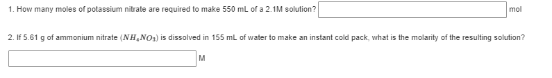 1. How many moles of potassium nitrate are required to make 550 ml of a 2.1M solution?
mol
2. If 5.61 g of ammonium nitrate (NH,NO3) is dissolved in 155 mL of water to make an instant cold pack, what is the molarity of the resulting solution?
M
