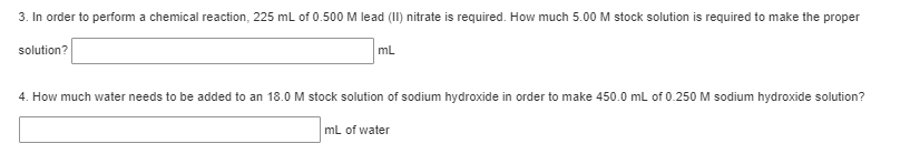 3. In order to perform a chemical reaction, 225 mL of 0.500 M lead (II) nitrate is required. How much 5.00 M stock solution is required to make the proper
solution?
mL
4. How much water needs to be added to an 18.0 M stock solution of sodium hydroxide in order to make 450.0 mL of 0.250 M sodium hydroxide solution?
mL of water
