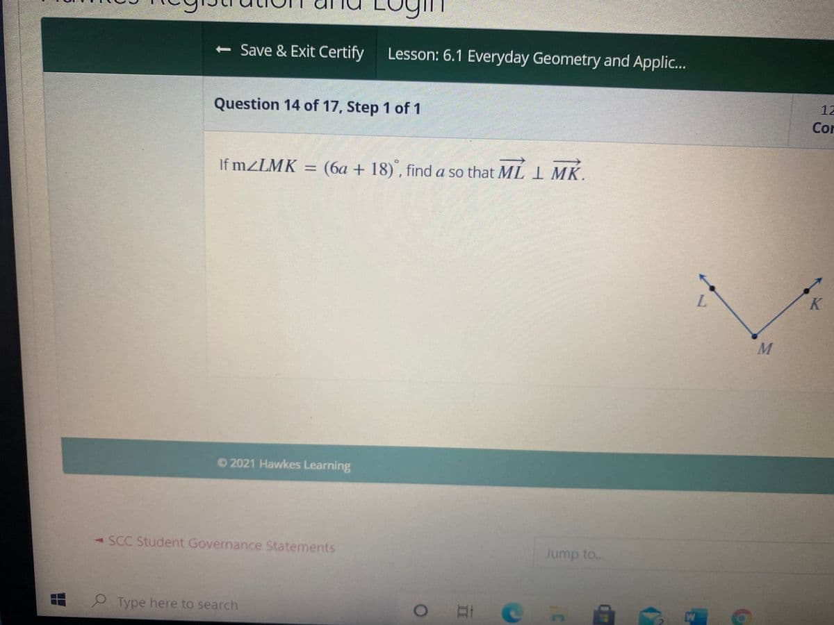 < Save & Exit Certify
Lesson: 6.1 Everyday Geometry and Applic...
12
Question 14 of 17, Step 1 of 1
Cor
If m/LMK = (6a + 18)", find a so that ML I MK.
L.
© 2021 Hawkes Learning
-SCC Student Governance Statements
Jump to..
Type here to search
