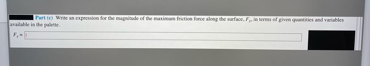 Part (c) Write an expression for the magnitude of the maximum friction force along the surface, F, in terms of given quantities and variables
available in the palette.
F =

