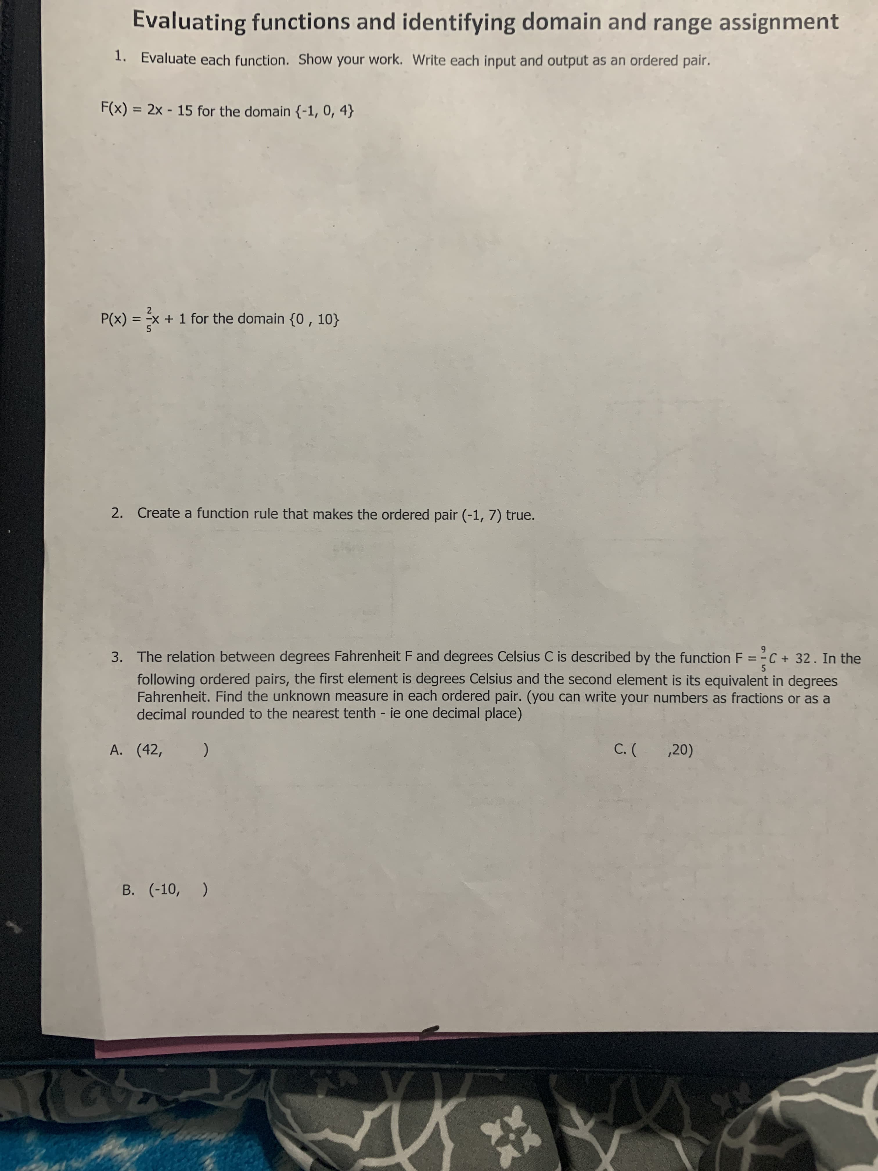 Evaluating functions and identifying domain and range assignment
1. Evaluate each function. Show your work. Write each input and output as an ordered pair.
F(x) = 2x - 15 for the domain {-1, 0, 4}
%3D
P(x) = x + 1 for the domain {0 , 10}
5.
2. Create a function rule that makes the ordered pair (-1, 7) true.
3. The relation between degrees Fahrenheit F and degrees Celsius C is described by the function F = -C + 32. In the
following ordered pairs, the first element is degrees Celsius and the second element is its equivalent in degrees
Fahrenheit. Find the unknown measure in each ordered pair. (you can write your numbers as fractions or as a
decimal rounded to the nearest tenth - ie one decimal place)
6.
5.
A. (42,
,20)
