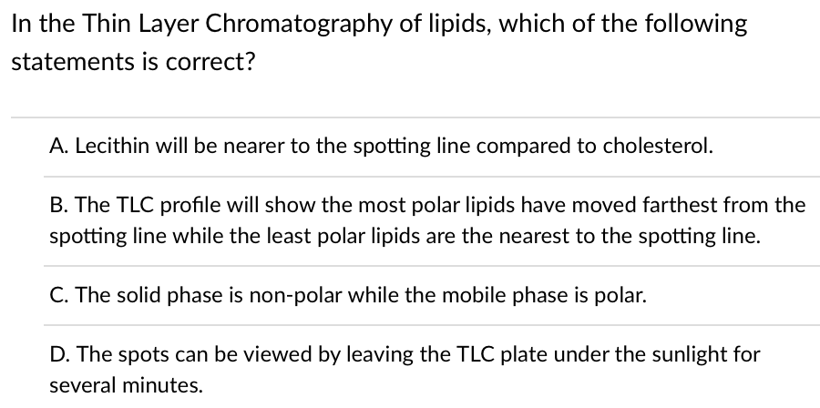 In the Thin Layer Chromatography of lipids, which of the following
statements is correct?
A. Lecithin will be nearer to the spotting line compared to cholesterol.
B. The TLC profile will show the most polar lipids have moved farthest from the
spotting line while the least polar lipids are the nearest to the spotting line.
C. The solid phase is non-polar while the mobile phase is polar.
D. The spots can be viewed by leaving the TLC plate under the sunlight for
several minutes.
