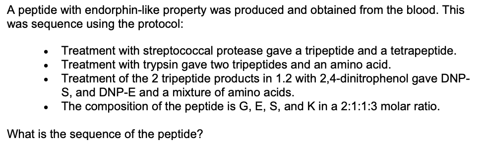 A peptide with endorphin-like property was produced and obtained from the blood. This
was sequence using the protocol:
Treatment with streptococcal protease gave a tripeptide and a tetrapeptide.
Treatment with trypsin gave two tripeptides and an amino acid.
Treatment of the 2 tripeptide products in 1.2 with 2,4-dinitrophenol gave DNP-
S, and DNP-E and a mixture of amino acids.
The composition of the peptide is G, E, S, and K in a 2:1:1:3 molar ratio.
What is the sequence of the peptide?
