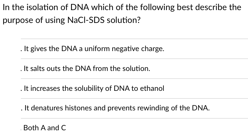 In the isolation of DNA which of the following best describe the
purpose of using NaCl-SDS solution?
It gives the DNA a uniform negative charge.
It salts outs the DNA from the solution.
. It increases the solubility of DNA to ethanol
. It denatures histones and prevents rewinding of the DNA.
Both A and C
