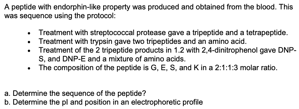 A peptide with endorphin-like property was produced and obtained from the blood. This
was sequence using the protocol:
Treatment with streptococcal protease gave a tripeptide and a tetrapeptide.
Treatment with trypsin gave two tripeptides and an amino acid.
Treatment of the 2 tripeptide products in 1.2 with 2,4-dinitrophenol gave DNP-
S, and DNP-E and a mixture of amino acids.
The composition of the peptide is G, E, S, and K in a 2:1:1:3 molar ratio.
a. Determine the sequence of the peptide?
b. Determine the pl and position in an electrophoretic profile
