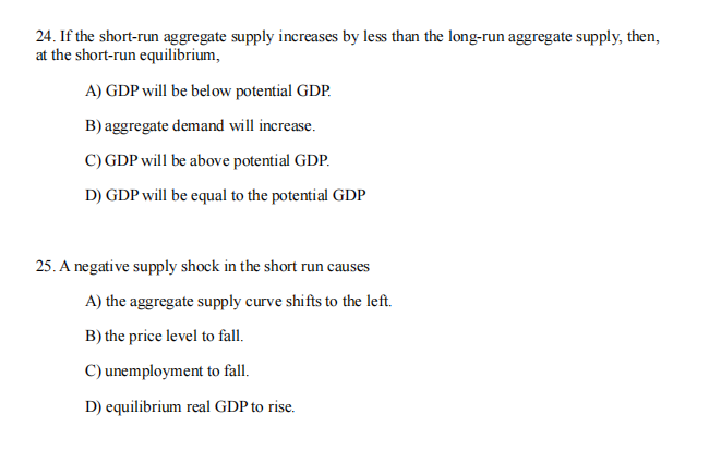 24. If the short-run aggregate supply increases by less than the long-run aggregate supply, then,
at the short-run equilibrium,
A) GDP will be below potential GDP.
B) aggregate demand will increase.
C) GDP will be above potential GDP.
D) GDP will be equal to the potential GDP
25. A negative supply shock in the short run causes
A) the aggregate supply curve shifts to the left.
B) the price level to fall.
C) unemployment to fall.
D) equilibrium real GDP to rise.