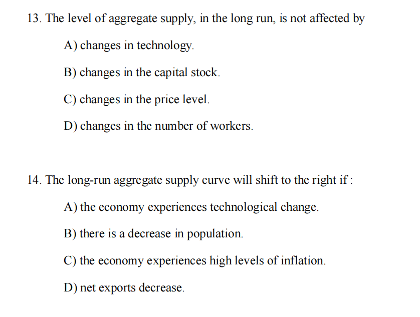 13. The level of aggregate supply, in the long run, is not affected by
A) changes in technology.
B) changes in the capital stock.
C) changes in the price level.
D) changes in the number of workers.
14. The long-run aggregate supply curve will shift to the right if :
A) the economy experiences technological change.
B) there is a decrease in population.
C) the economy experiences high levels of inflation.
D) net exports decrease.