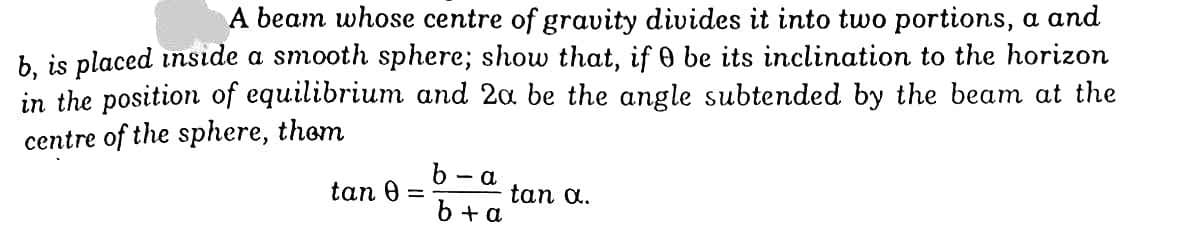 A beam whose centre of gravity divides it into two portions, a and
b, is placed inside a smooth sphere; show that, if 0 be its inclination to the horizon
in the position of equilibrium and 2a be the angle subtended by the beam at the
centre of the sphere, thom
b - a
tan 0 =
tan a.
b + a
